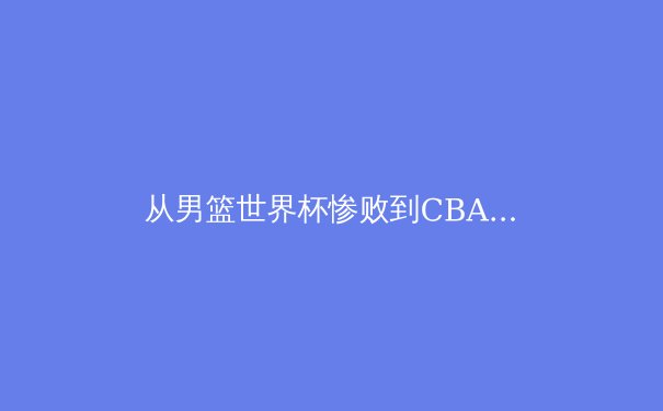 从男篮世界杯惨败到CBA联赛困局，中国篮球路在何方？ - 3