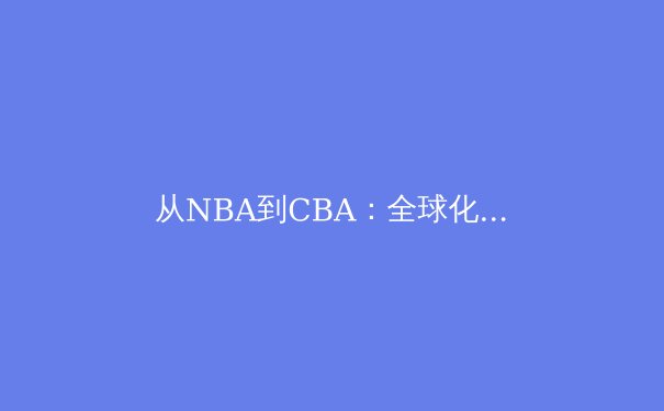从NBA到CBA：全球化浪潮下中国篮球的转型阵痛与崛起路径 - 2